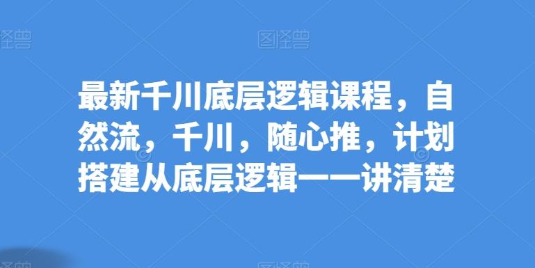 最新千川底层逻辑课程，自然流，千川，随心推，计划搭建从底层逻辑一一讲清楚-七七项目网