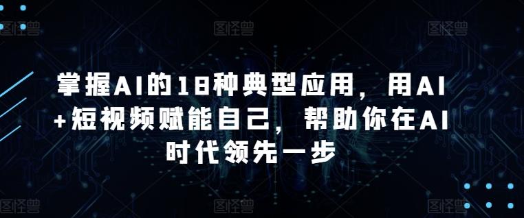 掌握AI的18种典型应用，用AI+短视频赋能自己，帮助你在AI时代领先一步-七七项目网