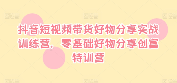 抖音短视频带货好物分享实战训练营，零基础好物分享创富特训营-七七项目网
