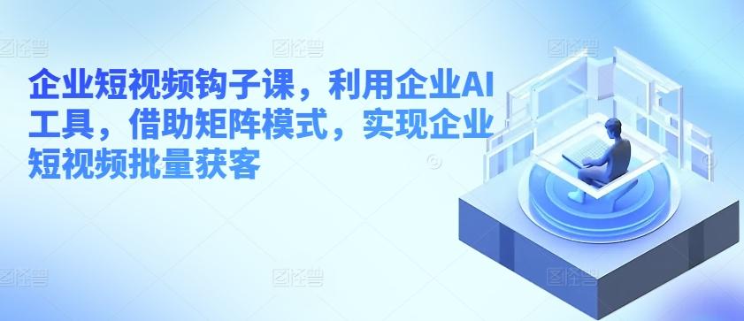 企业短视频钩子课，利用企业AI工具，借助矩阵模式，实现企业短视频批量获客-七七项目网