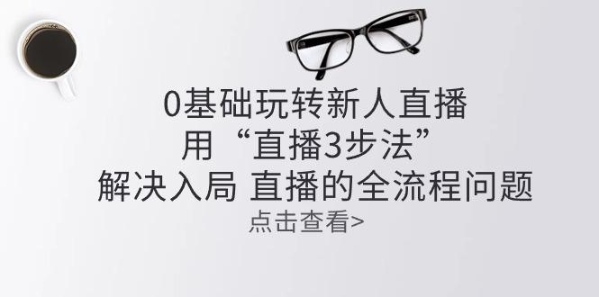 零基础玩转新人直播：用“直播3步法”解决入局 直播全流程问题-七七项目网