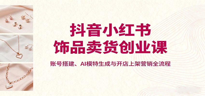 抖音小红书饰品卖货创业课，账号搭建、AI模特生成与开店上架营销全流程-七七项目网