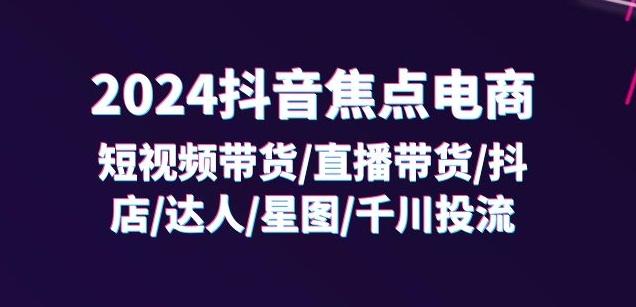2024抖音焦点电商：短视频带货/直播带货/抖店/达人/星图/千川投流/32节课-七七项目网