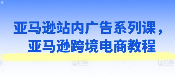 亚马逊站内广告系列课，亚马逊跨境电商教程-七七项目网