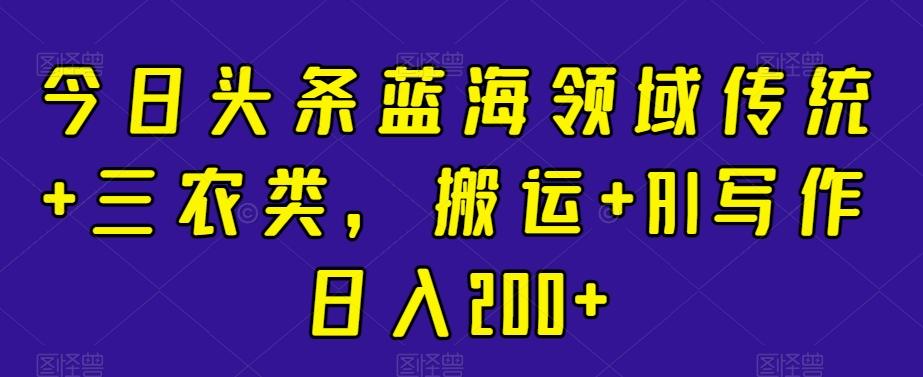 今日头条蓝海领域传统+三农类，搬运+AI写作日入200+-七七项目网