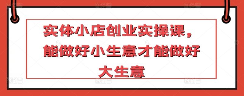 实体小店创业实操课，能做好小生意才能做好大生意-七七项目网