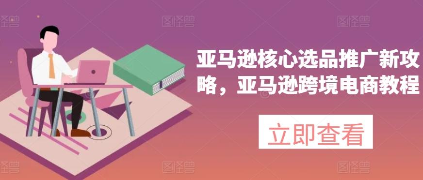 亚马逊核心选品推广新攻略，亚马逊跨境电商教程-七七项目网