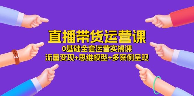 直播带货运营课，0基础全套运营实操课 流量变现+思维模型+多案例呈现-34节-七七项目网
