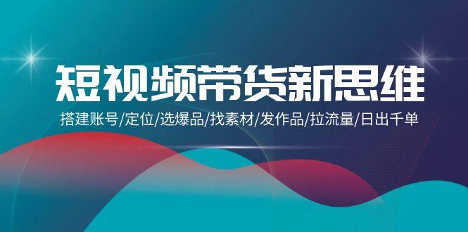 (9837期)短视频带货新思维：搭建账号/定位/选爆品/找素材/发作品/拉流量/日出千单-七七项目网