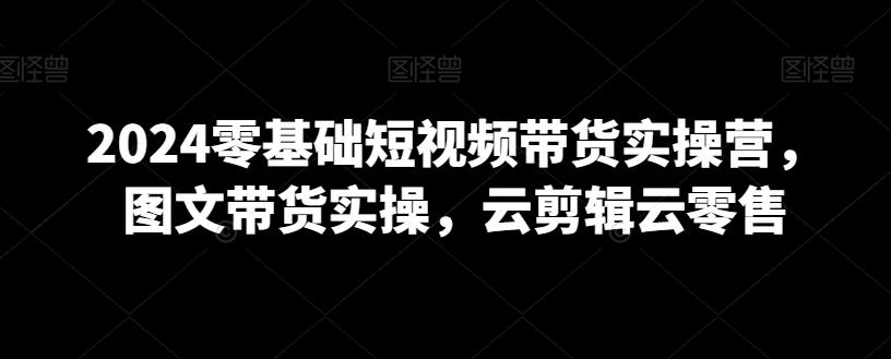 2024零基础短视频带货实操营，图文带货实操，云剪辑云零售-七七项目网
