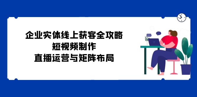 企业实体线上获客全攻略：短视频制作、直播运营与矩阵布局-七七项目网