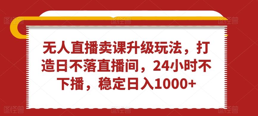 无人直播卖课升级玩法，打造日不落直播间，24小时不下播，稳定日入1000+【揭秘】-七七项目网