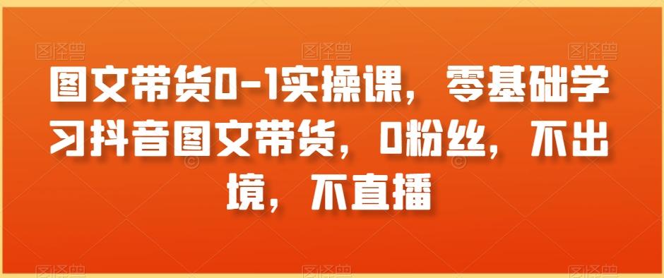 图文带货0-1实操课，零基础学习抖音图文带货，0粉丝，不出境，不直播-七七项目网