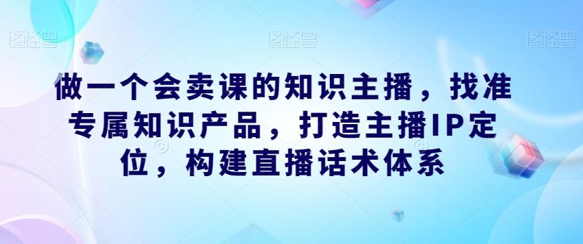 做一个会卖课的知识主播，找准专属知识产品，打造主播IP定位，构建直播话术体系-七七项目网