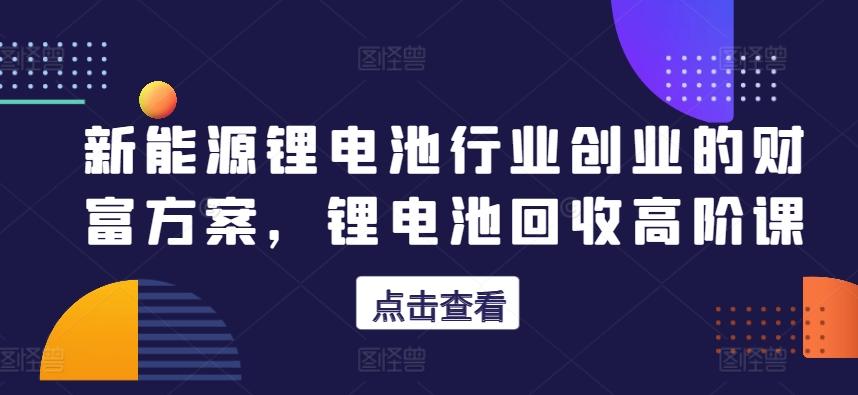 新能源锂电池行业创业的财富方案，锂电池回收高阶课-七七项目网