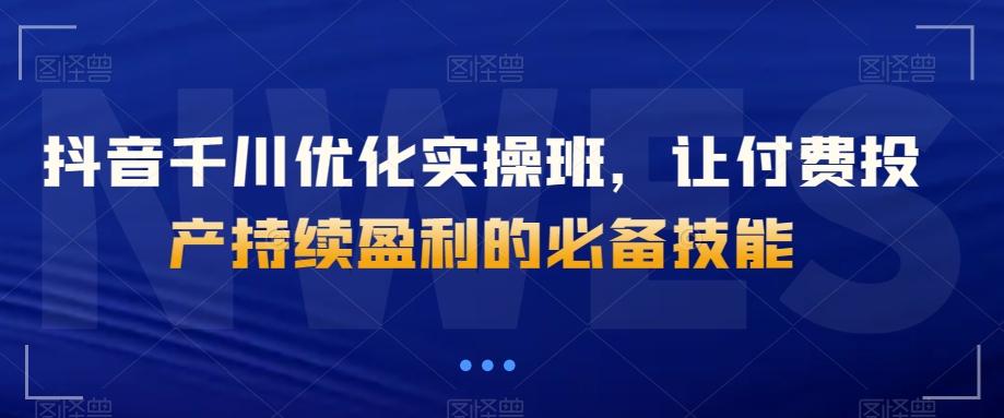 抖音千川优化实操班，让付费投产持续盈利的必备技能-七七项目网
