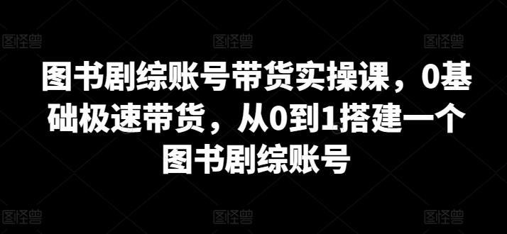 图书剧综账号带货实操课，0基础极速带货，从0到1搭建一个图书剧综账号-七七项目网