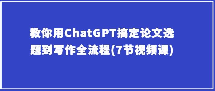 教你用ChatGPT搞定论文选题到写作全流程(7节视频课)-七七项目网