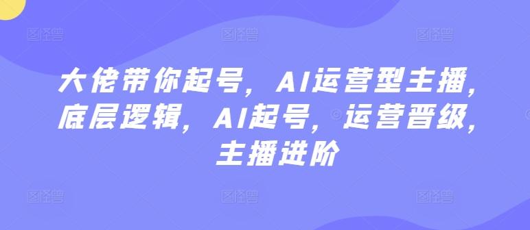 大佬带你起号，AI运营型主播，底层逻辑，AI起号，运营晋级，主播进阶-七七项目网