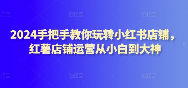2024手把手教你玩转小红书店铺，红薯店铺运营从小白到大神-七七项目网