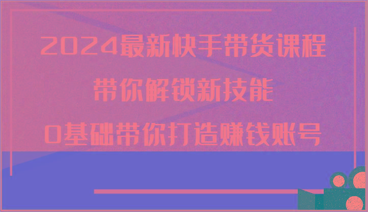 2024最新快手带货课程，带你解锁新技能，0基础带你打造赚钱账号-七七项目网