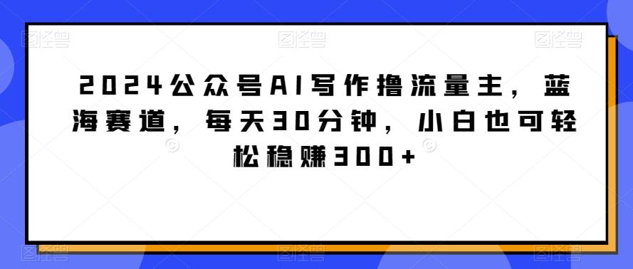 2024公众号AI写作撸流量主，蓝海赛道，每天30分钟，小白也可轻松稳赚300+【揭秘】-七七项目网