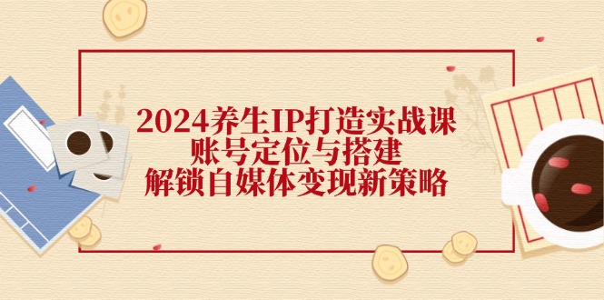 2024养生IP打造实战课：账号定位与搭建，解锁自媒体变现新策略-七七项目网