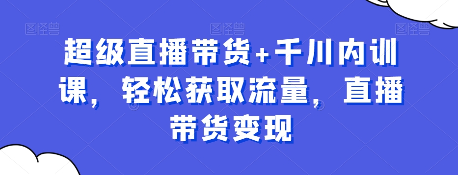 超级直播带货+千川内训课，轻松获取流量，直播带货变现-七七项目网