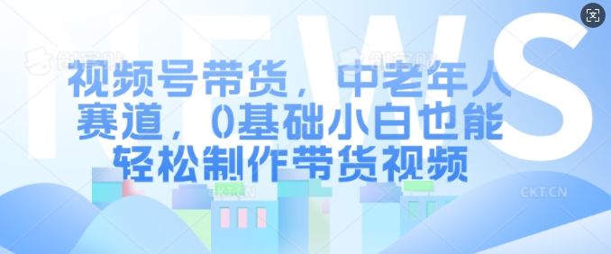 视频号带货，中老年人赛道，0基础小白也能轻松制作带货视频-七七项目网