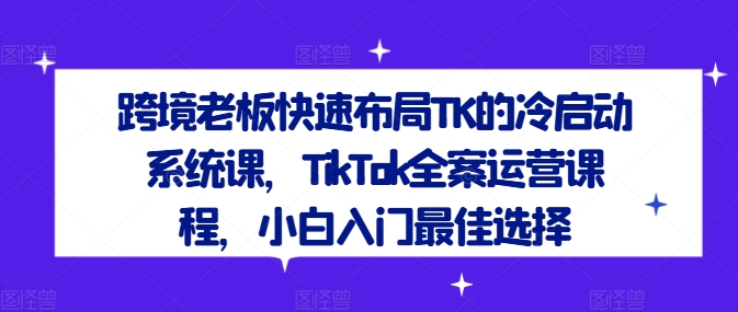 跨境老板快速布局TK的冷启动系统课，TikTok全案运营课程，小白入门最佳选择-七七项目网