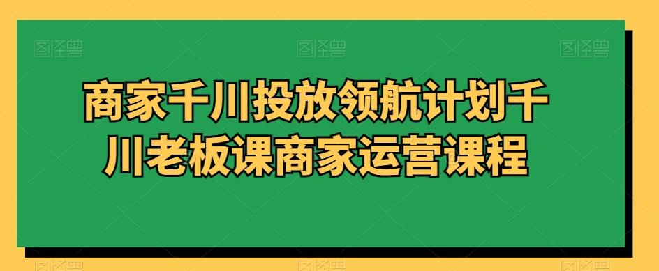 商家千川投放领航计划千川老板课商家运营课程-七七项目网