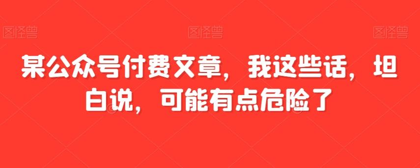 某公众号付费文章，我这些话，坦白说，可能有点危险了-七七项目网