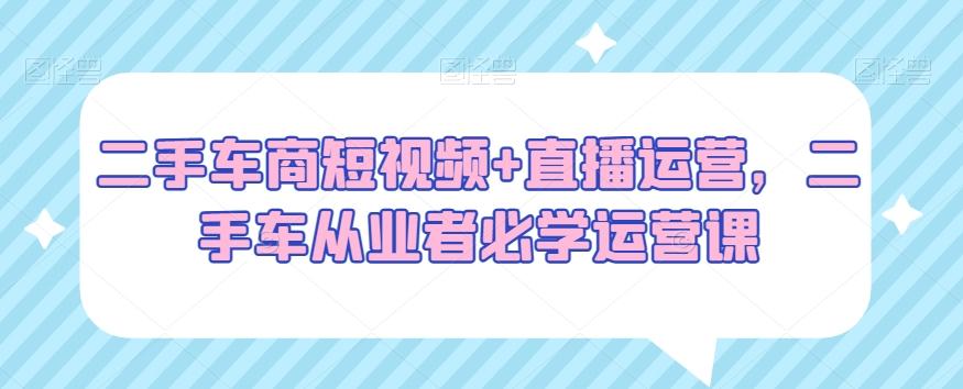 二手车商短视频+直播运营，二手车从业者必学运营课-七七项目网
