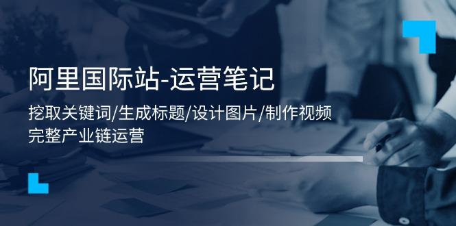 阿里国际站-运营笔记：挖取关键词/生成标题/设计图片/制作视频/56节课-七七项目网