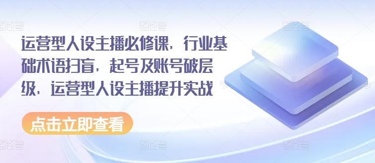 运营型人设主播必修课，行业基础术语扫盲，起号及账号破层级，运营型人设主播提升实战-七七项目网