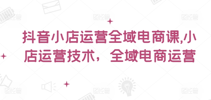 抖音小店运营全域电商课，​小店运营技术，全域电商运营-七七项目网