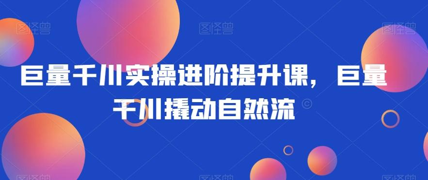 巨量千川实操进阶提升课，巨量干川撬动自然流-七七项目网