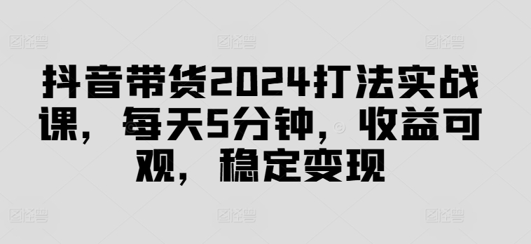 抖音带货2024打法实战课，每天5分钟，收益可观，稳定变现【揭秘】-七七项目网