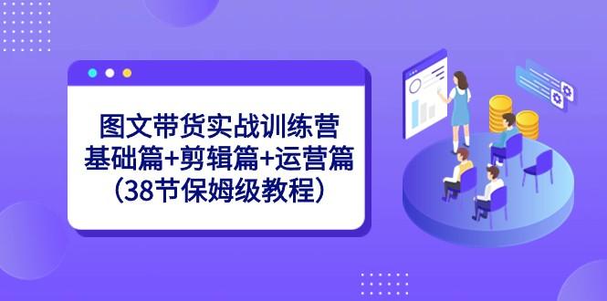 图文带货实战训练营：基础篇+剪辑篇+运营篇（38节保姆级教程）-七七项目网