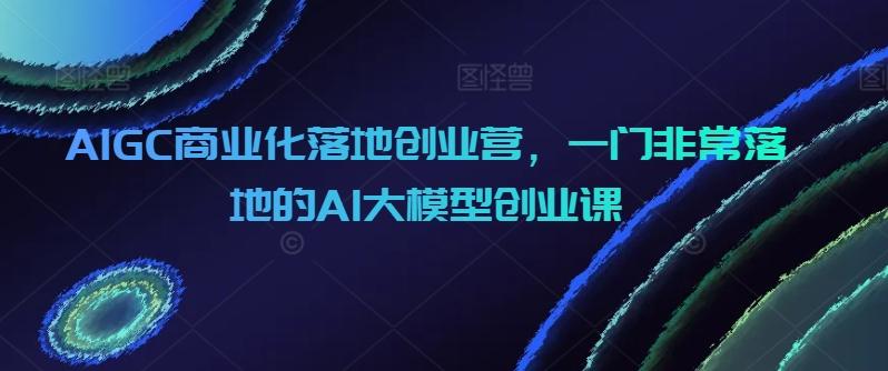 AIGC商业化落地创业营，一门非常落地的AI大模型创业课-七七项目网