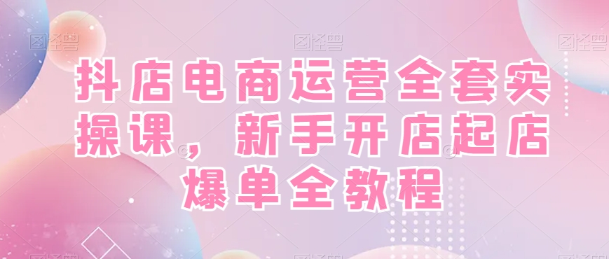 抖店电商运营全套实操课，新手开店起店爆单全教程-七七项目网