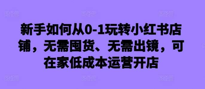 新手如何从0-1玩转小红书店铺，无需囤货、无需出镜，可在家低成本运营开店-七七项目网