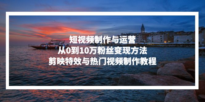 短视频制作与运营，从0到10万粉丝变现方法，剪映特效与热门视频制作教程-七七项目网