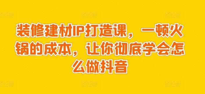 装修建材IP打造课，一顿火锅的成本，让你彻底学会怎么做抖音-七七项目网