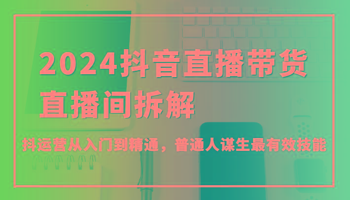 2024抖音直播带货直播间拆解，抖运营从入门到精通，普通人谋生最有效技能-七七项目网