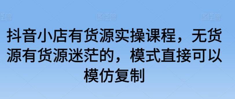 抖音小店有货源实操课程，无货源有货源迷茫的，模式直接可以模仿复制-七七项目网