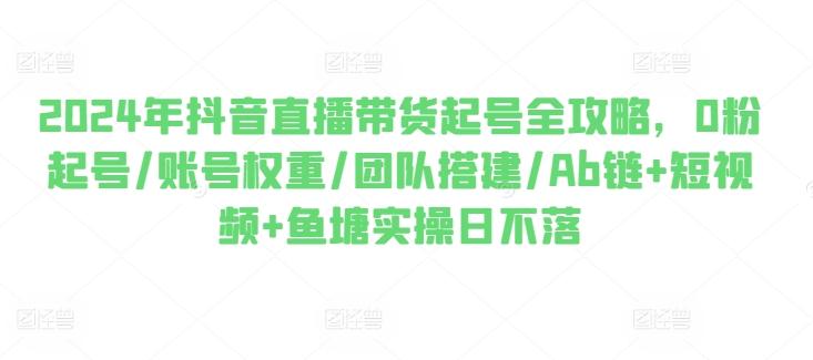 2024年抖音直播带货起号全攻略，0粉起号/账号权重/团队搭建/Ab链+短视频+鱼塘实操日不落-七七项目网