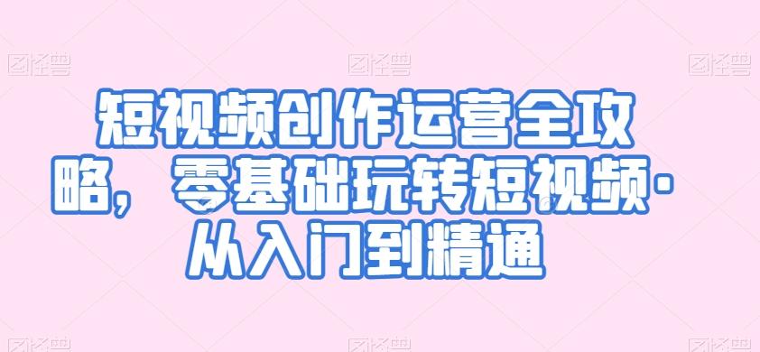 短视频创作运营全攻略，零基础玩转短视频·从入门到精通-七七项目网