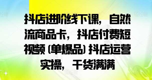 抖店进阶线下课，自然流商品卡，抖店付费短视频(单爆品)抖店运营实操，干货满满-七七项目网