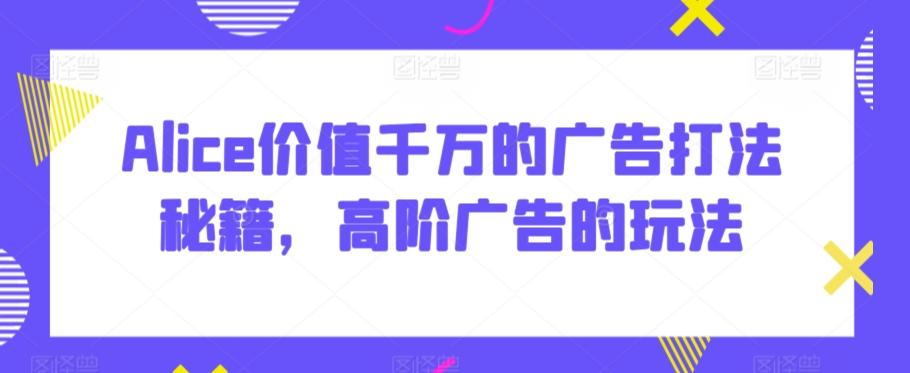 Alice价值千万的广告打法秘籍，高阶广告的玩法-七七项目网